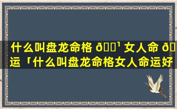 什么叫盘龙命格 🌹 女人命 🐞 运「什么叫盘龙命格女人命运好不好」